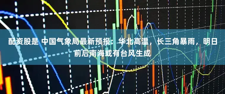 配资股是 中国气象局最新预报：华北高温，长三角暴雨，明日前后南海或有台风生成