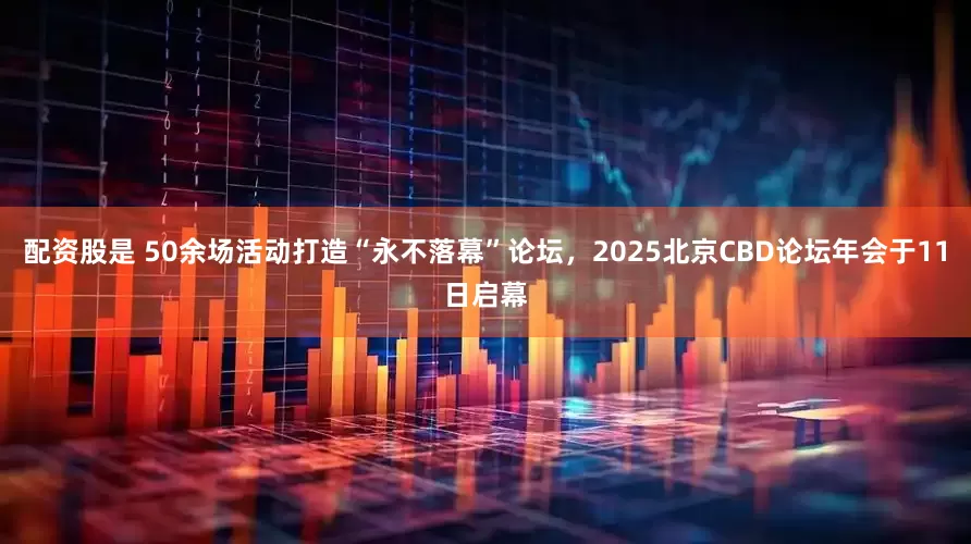 配资股是 50余场活动打造“永不落幕”论坛，2025北京CBD论坛年会于11日启幕