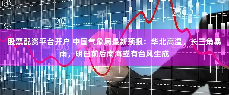 股票配资平台开户 中国气象局最新预报：华北高温，长三角暴雨，明日前后南海或有台风生成