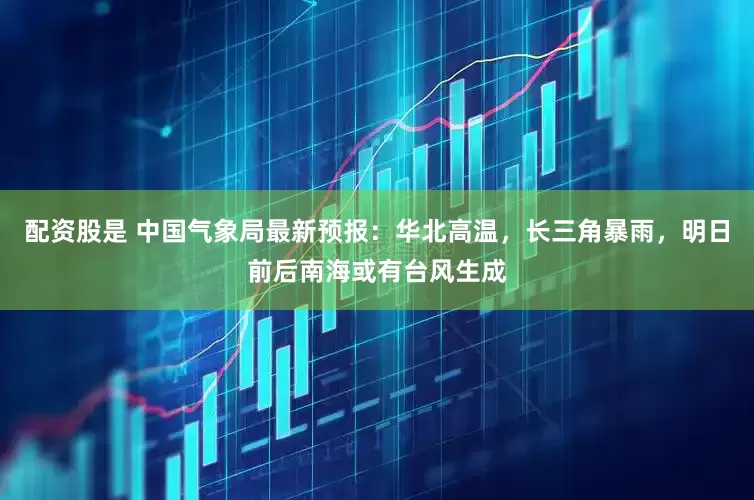 配资股是 中国气象局最新预报：华北高温，长三角暴雨，明日前后南海或有台风生成