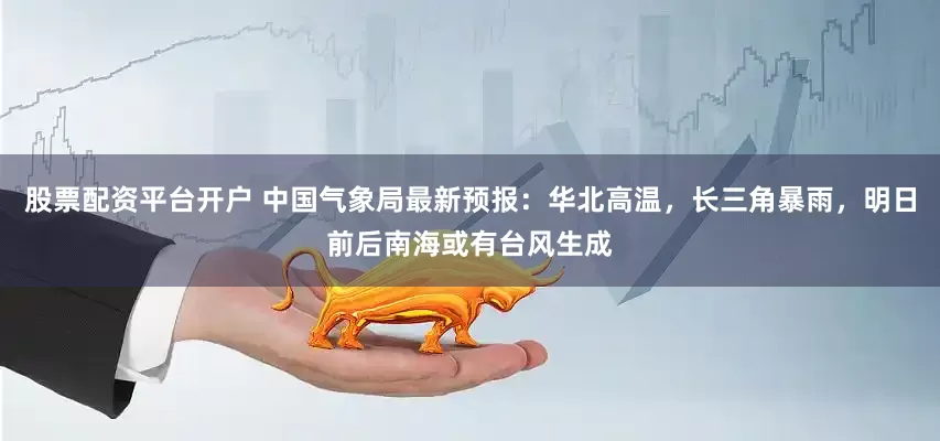 股票配资平台开户 中国气象局最新预报：华北高温，长三角暴雨，明日前后南海或有台风生成