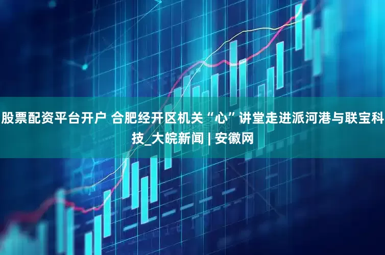 股票配资平台开户 合肥经开区机关“心”讲堂走进派河港与联宝科技_大皖新闻 | 安徽网