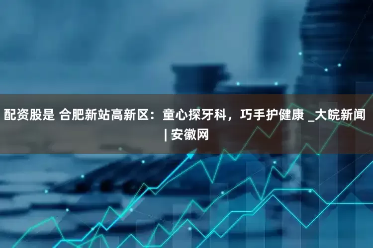 配资股是 合肥新站高新区：童心探牙科，巧手护健康 _大皖新闻 | 安徽网