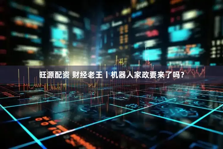 旺源配资 财经老王丨机器人家政要来了吗？