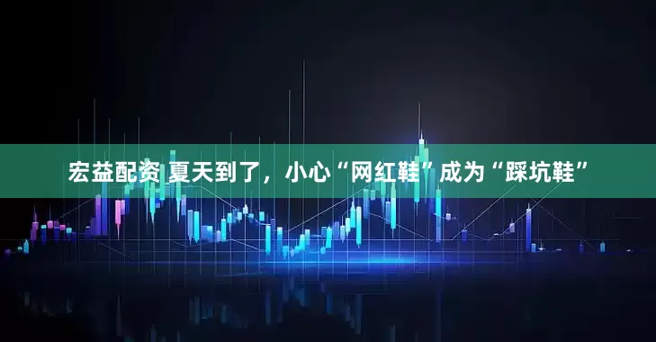 宏益配资 夏天到了，小心“网红鞋”成为“踩坑鞋”