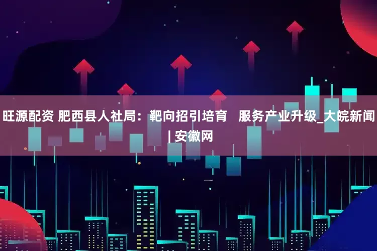 旺源配资 肥西县人社局：靶向招引培育   服务产业升级_大皖新闻 | 安徽网