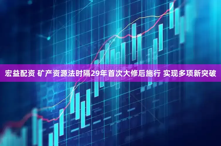 宏益配资 矿产资源法时隔29年首次大修后施行 实现多项新突破
