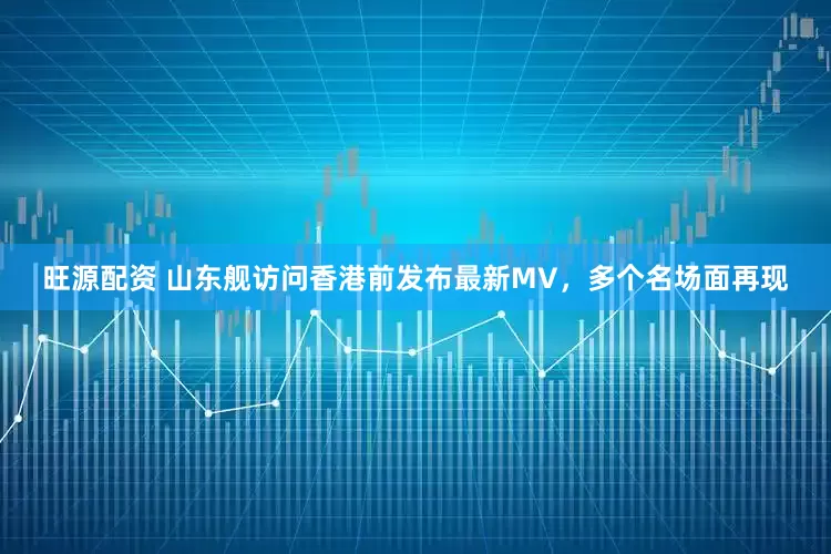 旺源配资 山东舰访问香港前发布最新MV，多个名场面再现