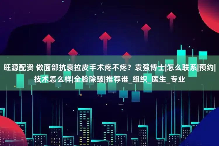 旺源配资 做面部抗衰拉皮手术疼不疼？袁强博士|怎么联系|预约|技术怎么样|全脸除皱|推荐谁_组织_医生_专业