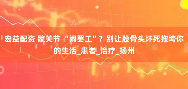 宏益配资 髋关节 “闹罢工”？别让股骨头坏死拖垮你的生活_患者_治疗_扬州