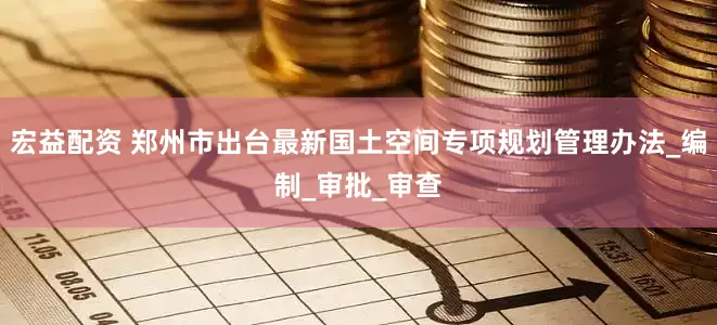 宏益配资 郑州市出台最新国土空间专项规划管理办法_编制_审批_审查