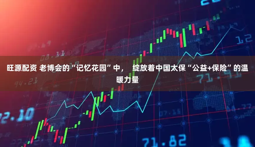 旺源配资 老博会的“记忆花园”中，  绽放着中国太保“公益+保险”的温暖力量