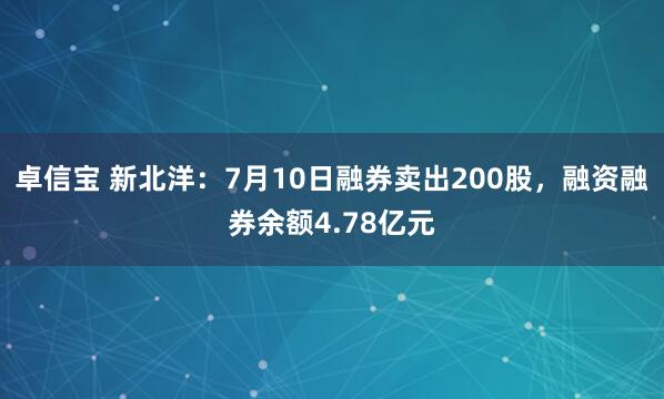 卓信宝 新北洋：7月10日融券卖出200股，融资融券余额4.78亿元