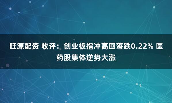 旺源配资 收评：创业板指冲高回落跌0.22% 医药股集体逆势大涨