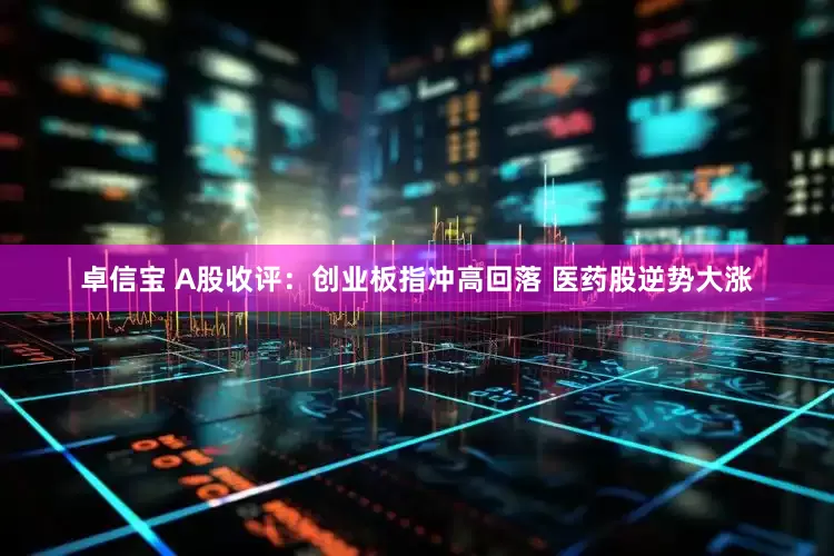 卓信宝 A股收评：创业板指冲高回落 医药股逆势大涨