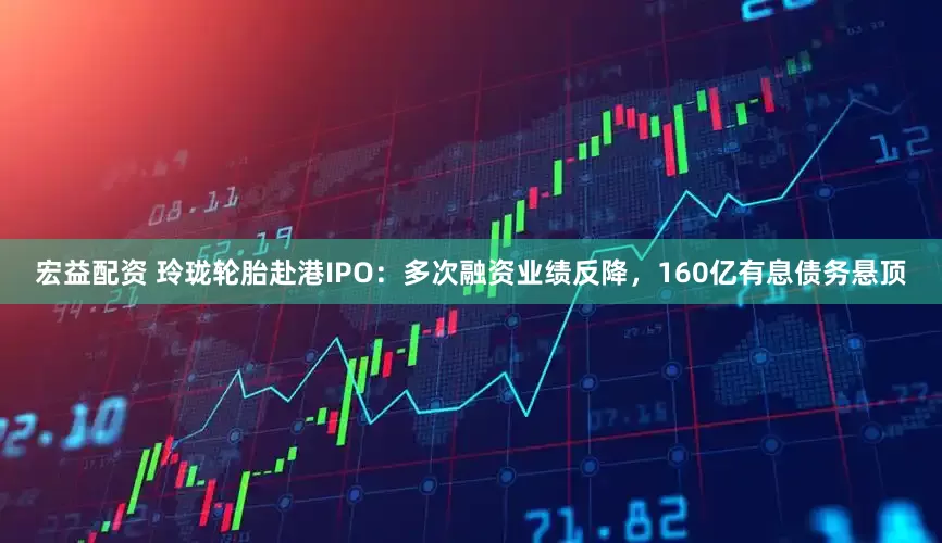 宏益配资 玲珑轮胎赴港IPO：多次融资业绩反降，160亿有息债务悬顶