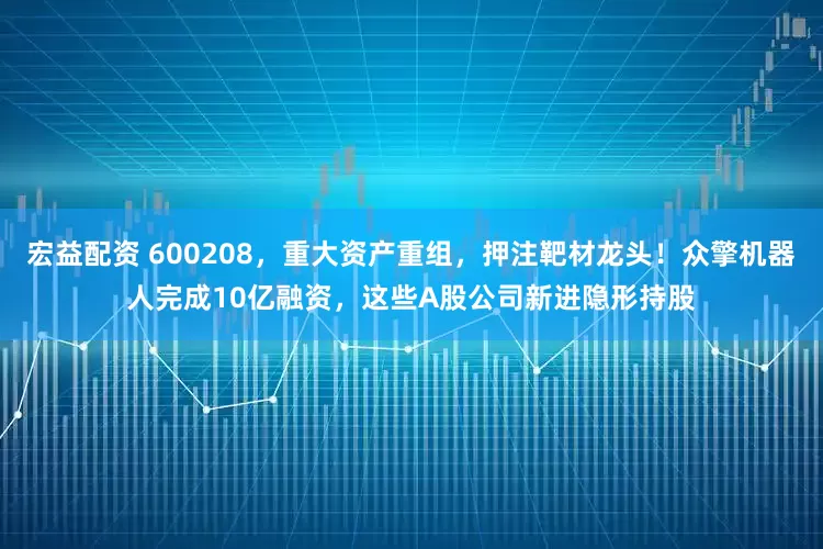 宏益配资 600208，重大资产重组，押注靶材龙头！众擎机器人完成10亿融资，这些A股公司新进隐形持股