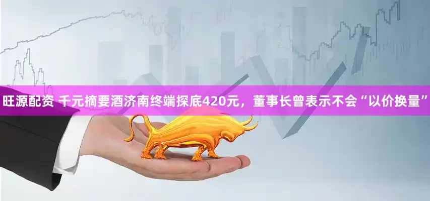 旺源配资 千元摘要酒济南终端探底420元，董事长曾表示不会“以价换量”