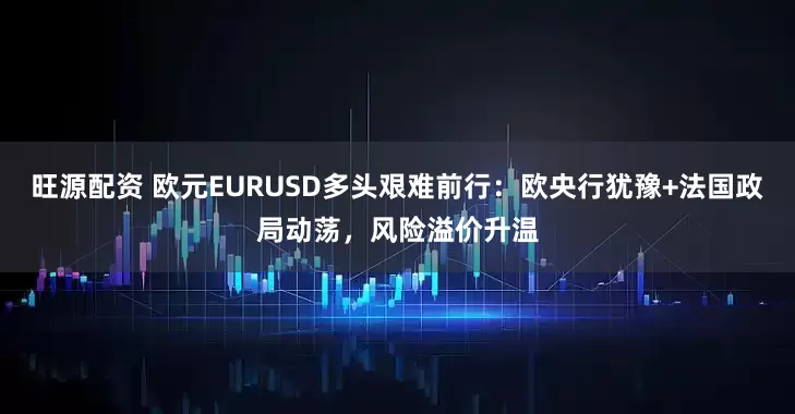 旺源配资 欧元EURUSD多头艰难前行：欧央行犹豫+法国政局动荡，风险溢价升温
