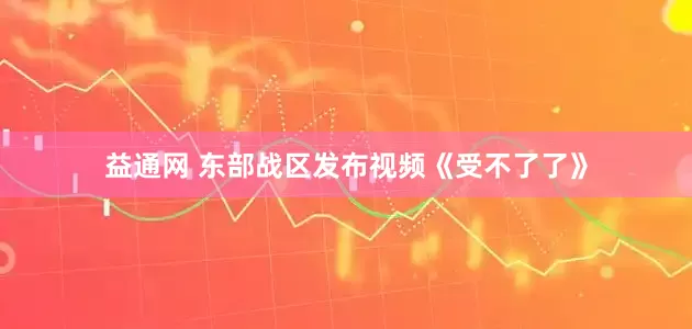 益通网 东部战区发布视频《受不了了》