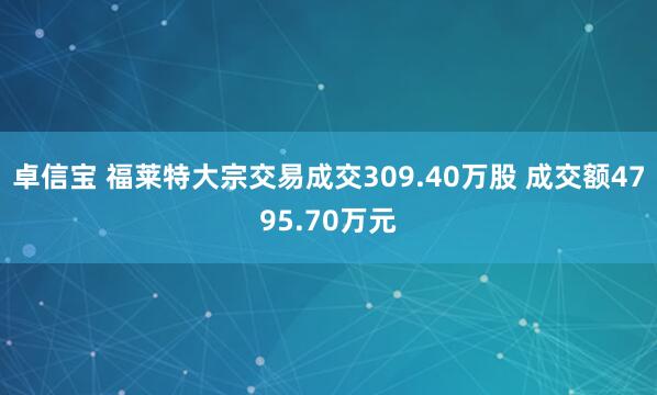 卓信宝 福莱特大宗交易成交309.40万股 成交额4795.70万元