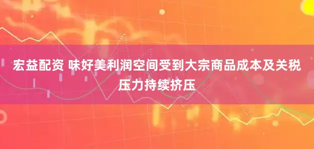 宏益配资 味好美利润空间受到大宗商品成本及关税压力持续挤压