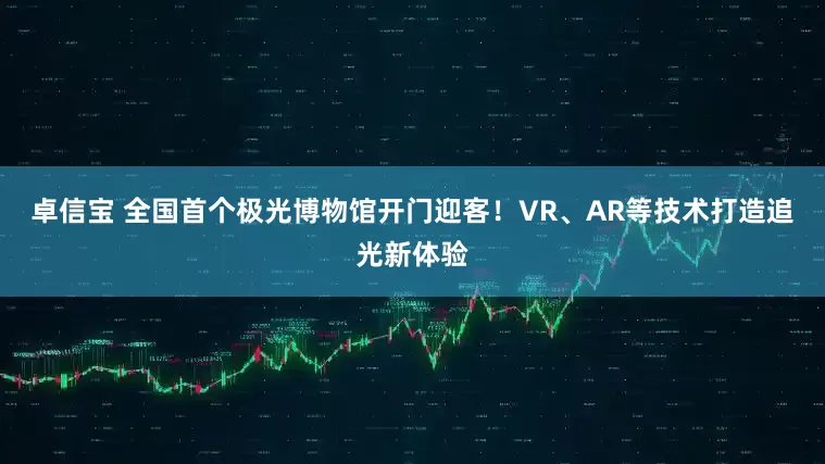 卓信宝 全国首个极光博物馆开门迎客！VR、AR等技术打造追光新体验